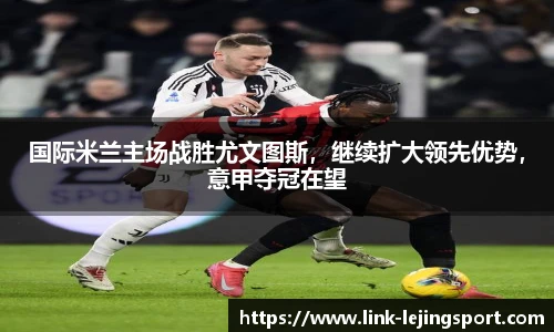 国际米兰主场战胜尤文图斯，继续扩大领先优势，意甲夺冠在望